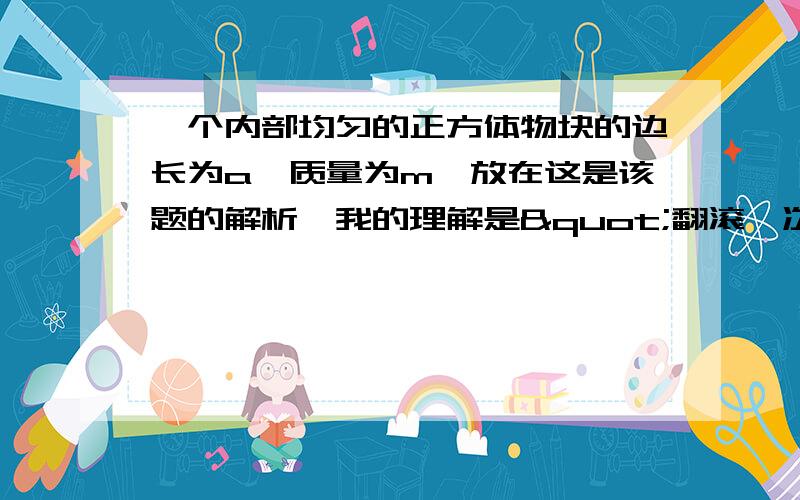 一个内部均匀的正方体物块的边长为a、质量为m,放在这是该题的解析,我的理解是"翻滚一次,重心先向上移再向下移,做功为0,"我这种想法为什么不正确?请详解