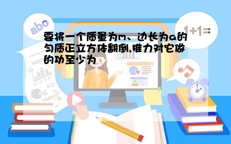 要将一个质量为m、边长为a的匀质正立方体翻倒,推力对它做的功至少为