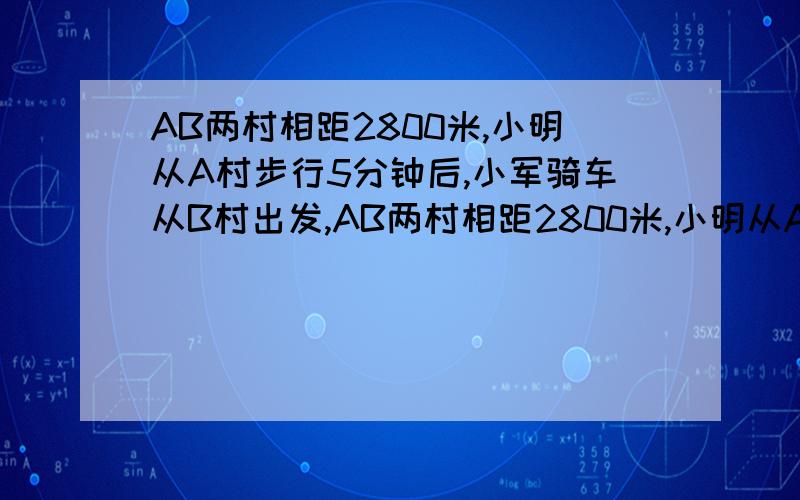 AB两村相距2800米,小明从A村步行5分钟后,小军骑车从B村出发,AB两村相距2800米,小明从A村步行5分钟后,小军骑车从B村出发,10分后两人相遇,小军骑车比小明步行每分多行160米,小明每分步行多少米