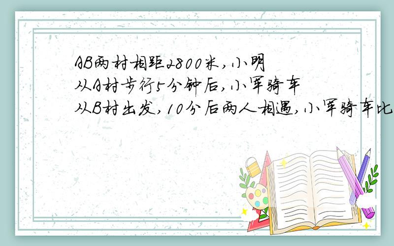 AB两村相距2800米,小明从A村步行5分钟后,小军骑车从B村出发,10分后两人相遇,小军骑车比小明步行每分多用方程AB两村相距2800米，小明从A村步行5分钟后，小军骑车从B村出发，10分后两人相遇