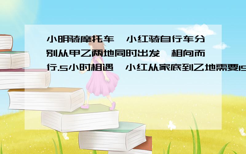 小明骑摩托车,小红骑自行车分别从甲乙两地同时出发,相向而行.5小时相遇,小红从家底到乙地需要15小时,