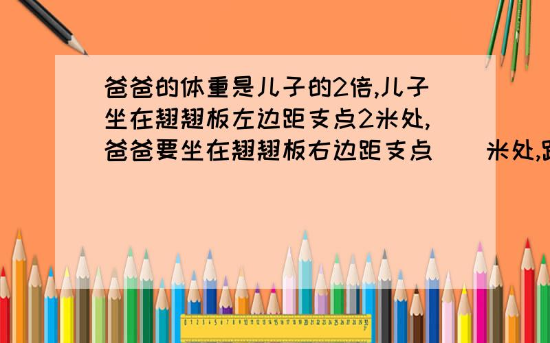 爸爸的体重是儿子的2倍,儿子坐在翘翘板左边距支点2米处,爸爸要坐在翘翘板右边距支点()米处,跷跷板能平衡