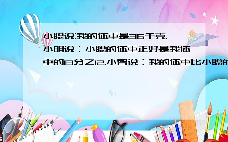 小聪说:我的体重是36千克.小明说：小聪的体重正好是我体重的13分之12.小智说：我的体重比小聪的体重轻12分之1.小慧说：小聪比我重8分之1.小真说：我的体重比小聪重18分之1.小好说：小聪