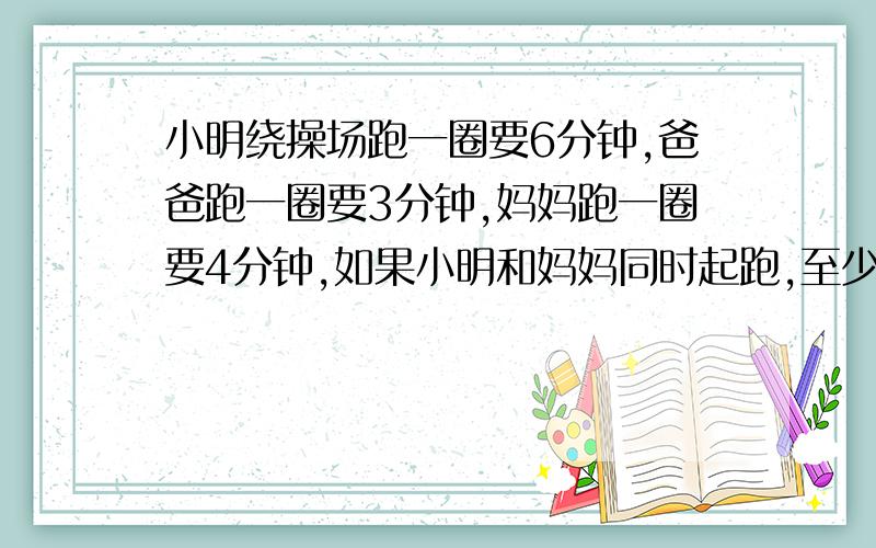 小明绕操场跑一圈要6分钟,爸爸跑一圈要3分钟,妈妈跑一圈要4分钟,如果小明和妈妈同时起跑,至少多少分钟后,两人在起点在一次相遇?此时小明、妈妈分别跑了多少圈?