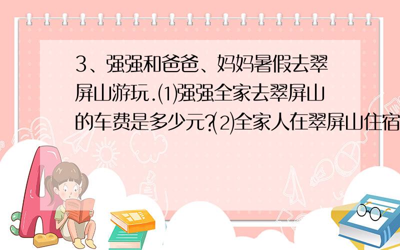 3、强强和爸爸、妈妈暑假去翠屏山游玩.⑴强强全家去翠屏山的车费是多少元?⑵全家人在翠屏山住宿4天要交住宿费和餐费560元,他们想再玩2天,需要再交多少元?