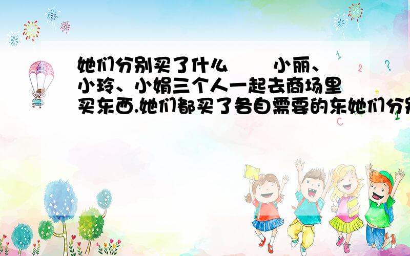 她们分别买了什么 　　小丽、小玲、小娟三个人一起去商场里买东西.她们都买了各自需要的东她们分别买了什么　　小丽、小玲、小娟三个人一起去商场里买东西.她们都买了各自需要的东