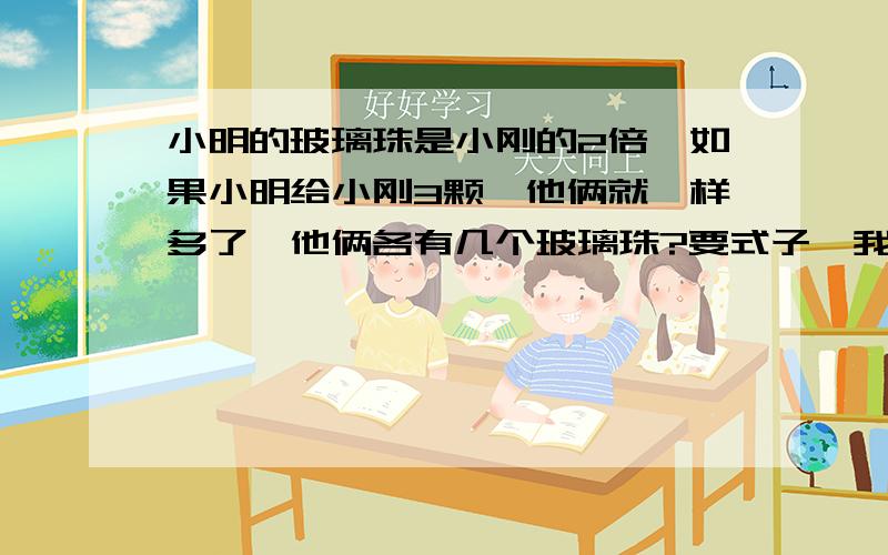 小明的玻璃珠是小刚的2倍,如果小明给小刚3颗,他俩就一样多了,他俩各有几个玻璃珠?要式子,我知道答案,不会列式!