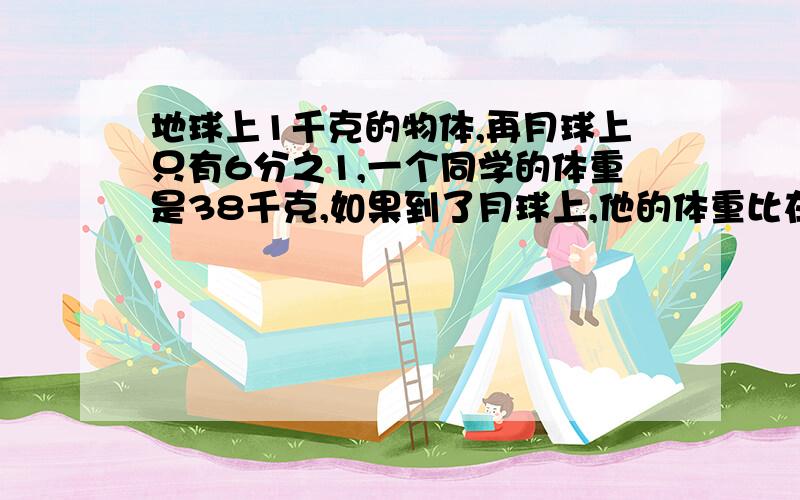 地球上1千克的物体,再月球上只有6分之1,一个同学的体重是38千克,如果到了月球上,他的体重比在地球上轻了多少?