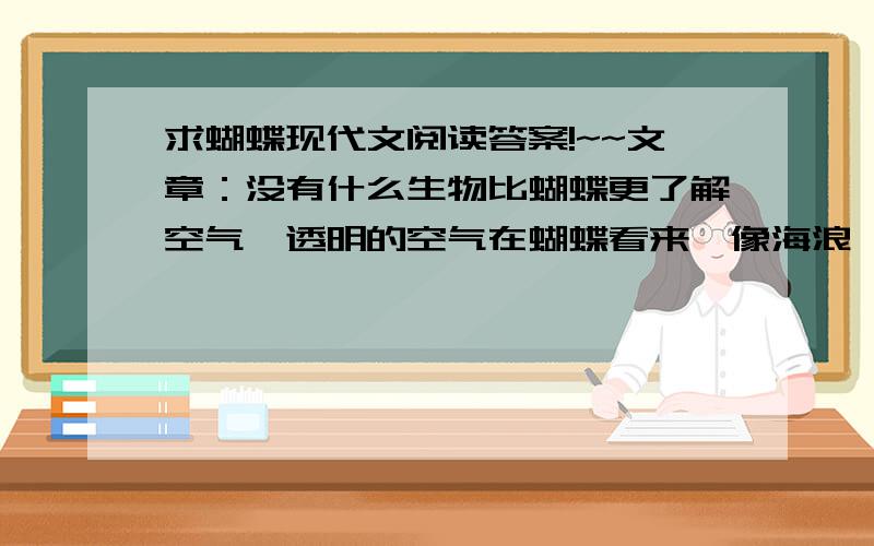 求蝴蝶现代文阅读答案!~~文章：没有什么生物比蝴蝶更了解空气,透明的空气在蝴蝶看来,像海浪一样,是浩浩荡荡的.于是你看到蝴蝶小姐在飞翔中起伏、闪躲.我对一只空中的蝴蝶说,嗬,好大的