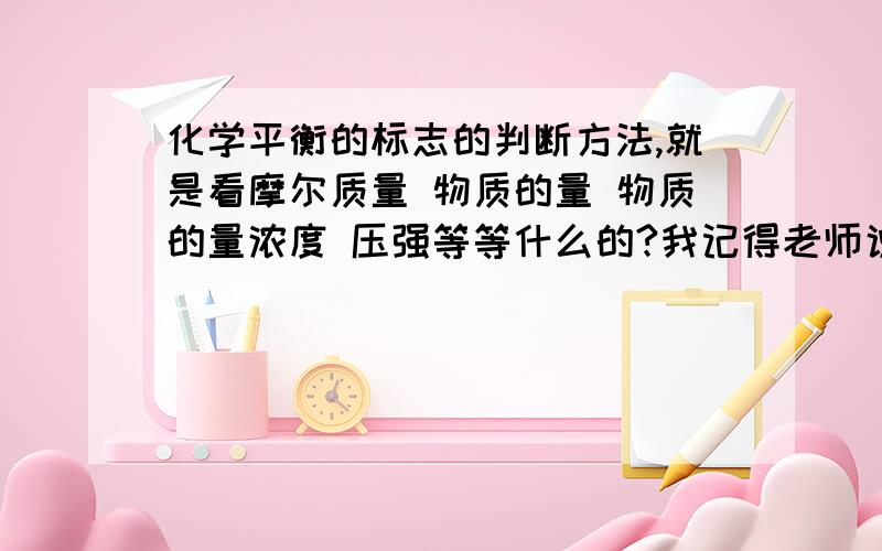 化学平衡的标志的判断方法,就是看摩尔质量 物质的量 物质的量浓度 压强等等什么的?我记得老师说有些物理量要看计量数,我理解能力很差的,麻烦解释得通俗点,还有我刚学完这课（平衡移