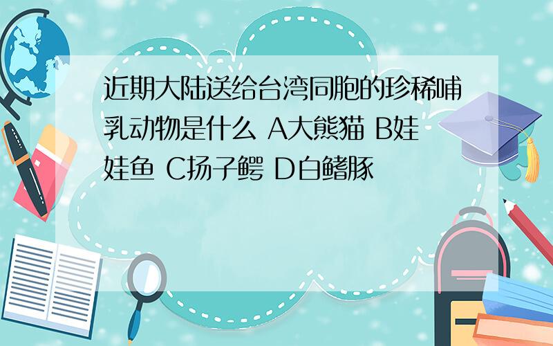 近期大陆送给台湾同胞的珍稀哺乳动物是什么 A大熊猫 B娃娃鱼 C扬子鳄 D白鳍豚