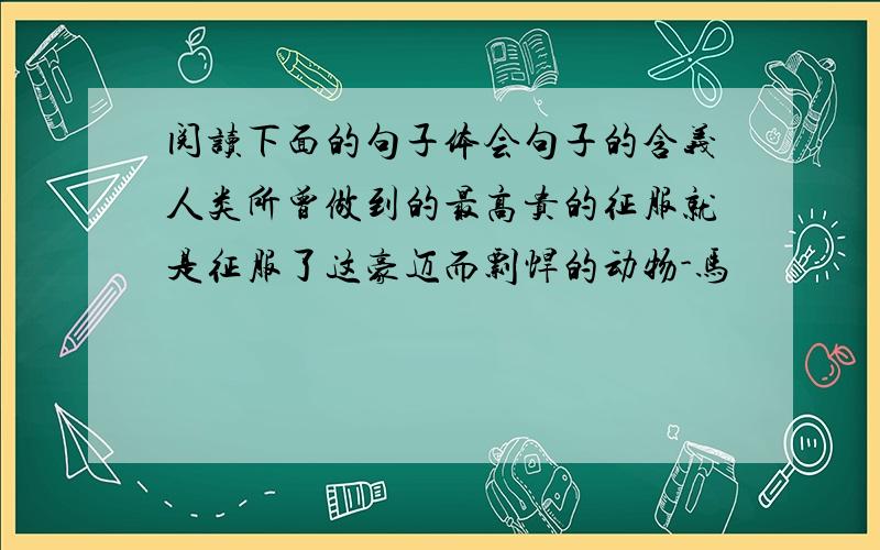 阅读下面的句子体会句子的含义人类所曾做到的最高贵的征服就是征服了这豪迈而剽悍的动物-马