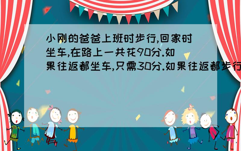 小刚的爸爸上班时步行,回家时坐车,在路上一共花90分.如果往返都坐车,只需30分.如果往返都步行,需要多长时间?