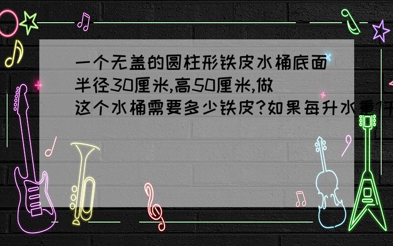 一个无盖的圆柱形铁皮水桶底面半径30厘米,高50厘米,做这个水桶需要多少铁皮?如果每升水重1千克,这个水桶能装水约少千克