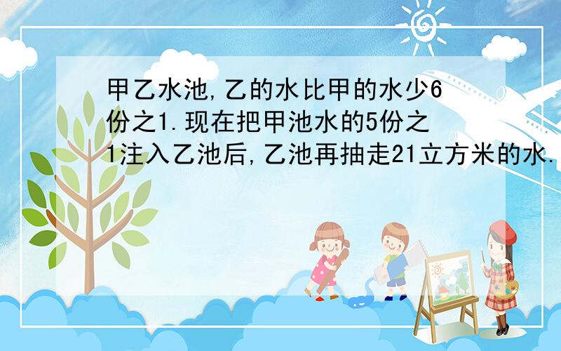 甲乙水池,乙的水比甲的水少6份之1.现在把甲池水的5份之1注入乙池后,乙池再抽走21立方米的水.就在这时,两个水池的水同样多.乙水池原有水多少立方米?