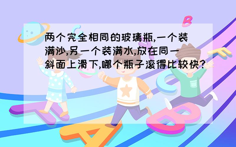 两个完全相同的玻璃瓶,一个装满沙,另一个装满水,放在同一斜面上滑下,哪个瓶子滚得比较快?