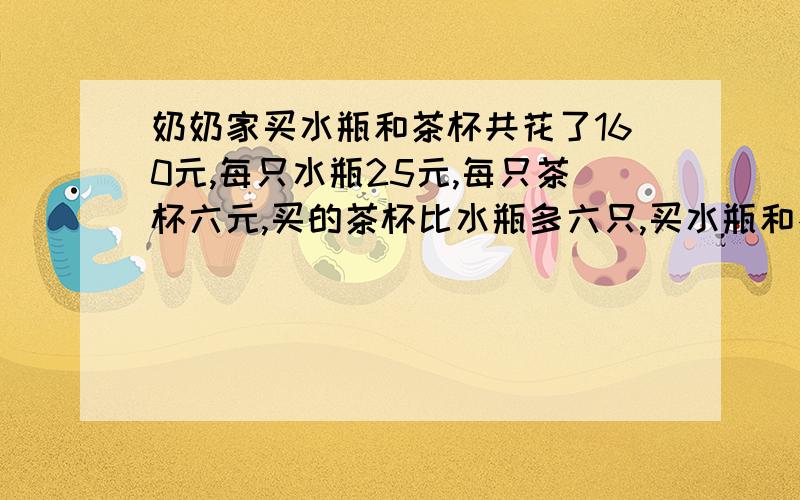 奶奶家买水瓶和茶杯共花了160元,每只水瓶25元,每只茶杯六元,买的茶杯比水瓶多六只,买水瓶和茶杯各几只