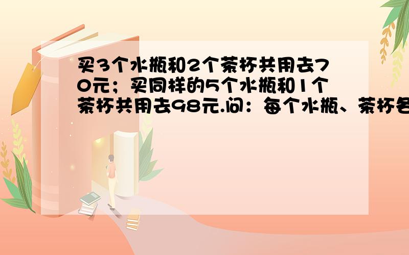 买3个水瓶和2个茶杯共用去70元；买同样的5个水瓶和1个茶杯共用去98元.问：每个水瓶、茶杯各多少元