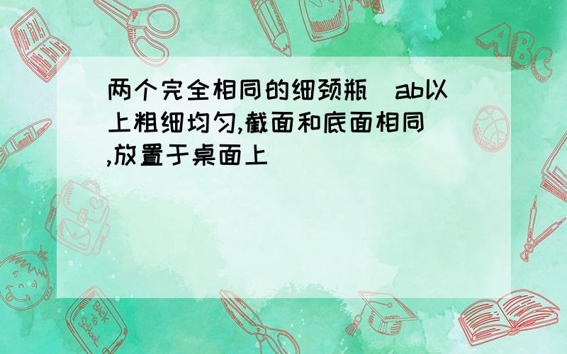 两个完全相同的细颈瓶(ab以上粗细均匀,截面和底面相同),放置于桌面上