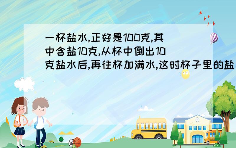 一杯盐水,正好是100克,其中含盐10克,从杯中倒出10克盐水后,再往杯加满水,这时杯子里的盐与水的质量比是多少?