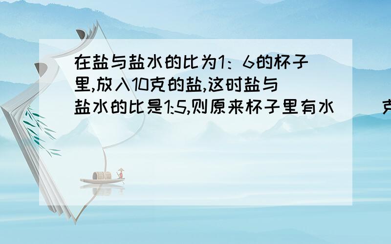 在盐与盐水的比为1：6的杯子里,放入10克的盐,这时盐与盐水的比是1:5,则原来杯子里有水（ ）克.