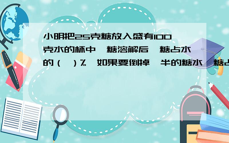 小明把25克糖放入盛有100克水的杯中,糖溶解后,糖占水的（ ）%,如果要倒掉一半的糖水,糖占糖水的（ ）%