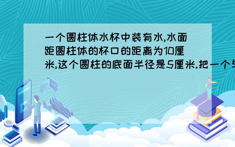 一个圆柱体水杯中装有水,水面距圆柱体的杯口的距离为10厘米,这个圆柱的底面半径是5厘米.把一个与圆柱体等底等高的圆锥放入水杯中,水面刚好到杯口.求这个圆锥体的高