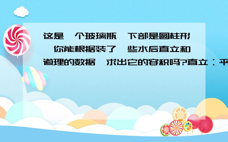 这是一个玻璃瓶,下部是圆柱形,你能根据装了一些水后直立和道理的数据,求出它的容积吗?直立：平高20cm、水深9cm、底面面积12cm³倒立：剩余空隙7cm高