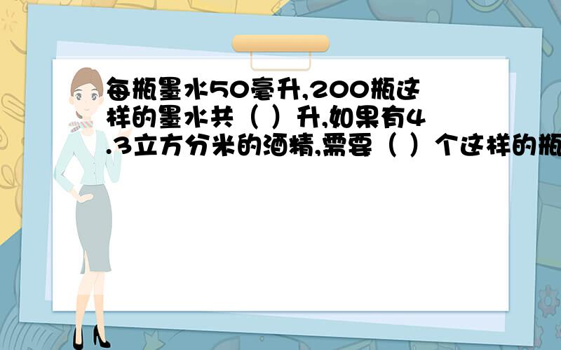 每瓶墨水50毫升,200瓶这样的墨水共（ ）升,如果有4.3立方分米的酒精,需要（ ）个这样的瓶子才装得下.