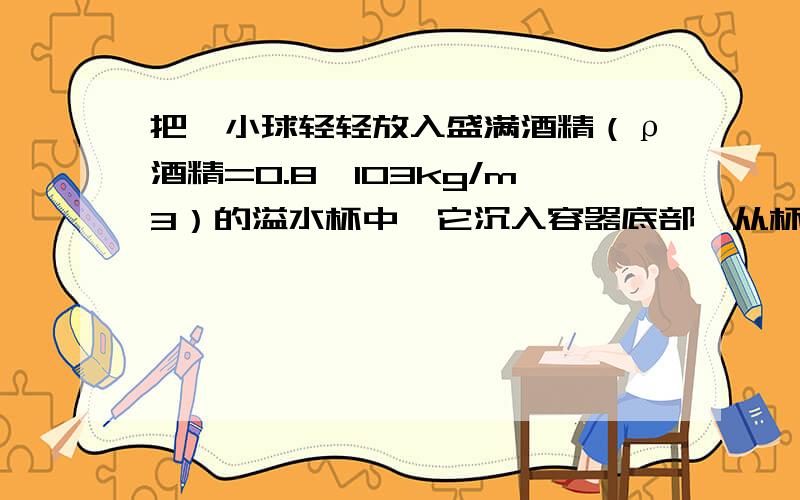 把一小球轻轻放入盛满酒精（ρ酒精=0.8×103kg/m3）的溢水杯中,它沉入容器底部,从杯中溢出8g酒精；若将该小球放入盛满水的溢水杯中,它漂浮在水面,从杯中溢出水的质量（）A、等于8gB、大于8