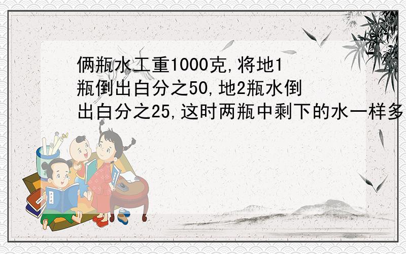 俩瓶水工重1000克,将地1瓶倒出白分之50,地2瓶水倒出白分之25,这时两瓶中剩下的水一样多,原来两瓶水各重多