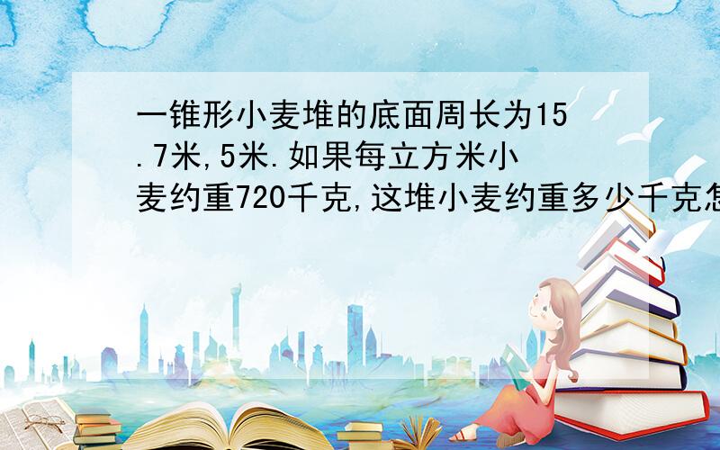 一锥形小麦堆的底面周长为15.7米,5米.如果每立方米小麦约重720千克,这堆小麦约重多少千克怎么写