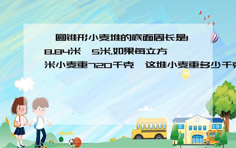 一圆锥形小麦堆的底面周长是18.84米,5米.如果每立方米小麦重720千克,这堆小麦重多少千克?