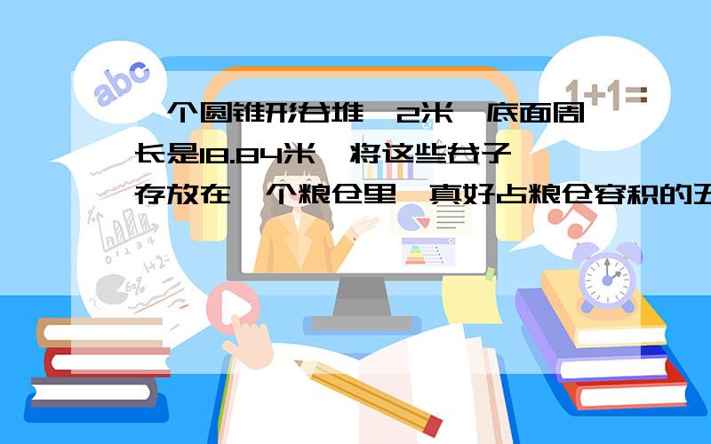 一个圆锥形谷堆,2米,底面周长是18.84米,将这些谷子存放在一个粮仓里,真好占粮仓容积的五分之二..这个粮仓的容积有多大?