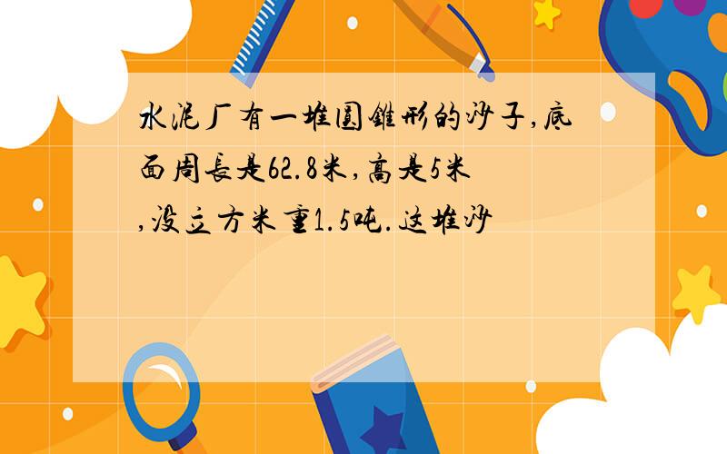 水泥厂有一堆圆锥形的沙子,底面周长是62.8米,高是5米,没立方米重1.5吨.这堆沙