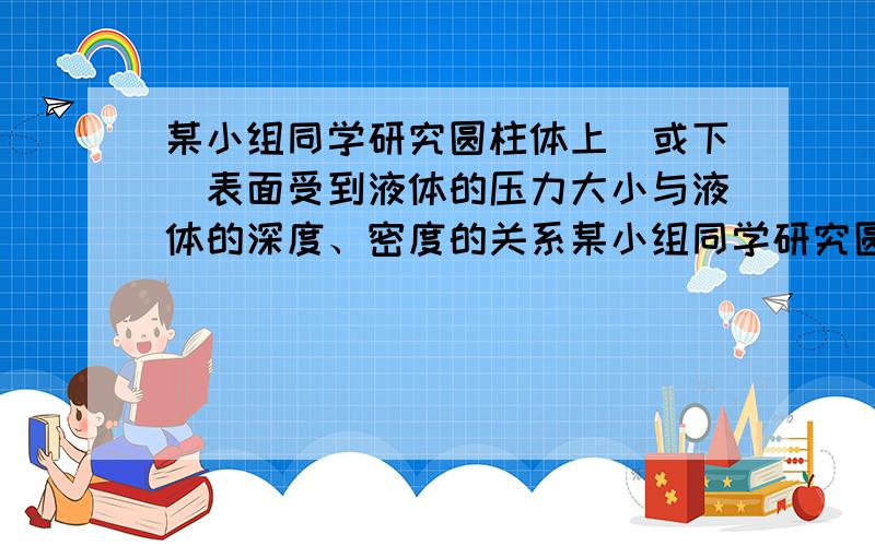 某小组同学研究圆柱体上（或下）表面受到液体的压力大小与液体的深度、密度的关系某小组同学研究圆柱体上(或下)表面受到液体的压力大小与液体的深度,密度的关系.实验时,该小组同学