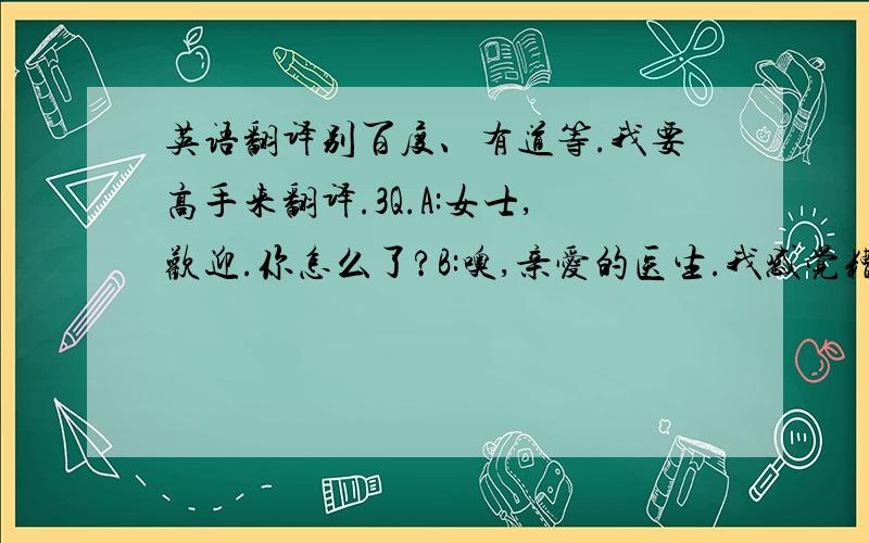 英语翻译别百度、有道等.我要高手来翻译.3Q.A:女士,欢迎.你怎么了?B:噢,亲爱的医生.我感觉糟糕透了.A:冷静点儿,女士,慢慢说.B:我不敢动脖子了!我怕是颈骨出现问题了!A:别激动,来,坐下,有我,