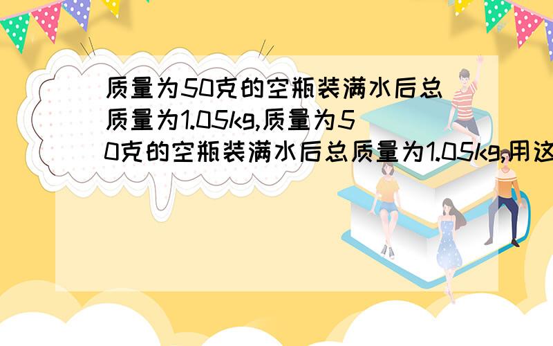 质量为50克的空瓶装满水后总质量为1.05kg,质量为50克的空瓶装满水后总质量为1.05kg,用这个空瓶去装酒精,最多能装多少？酒的质量=0.8×10的3次方kg每m³