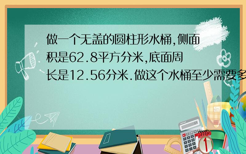 做一个无盖的圆柱形水桶,侧面积是62.8平方分米,底面周长是12.56分米.做这个水桶至少需要多少平方分米的铁皮（得数保留整数）这个水桶能装水多少升?