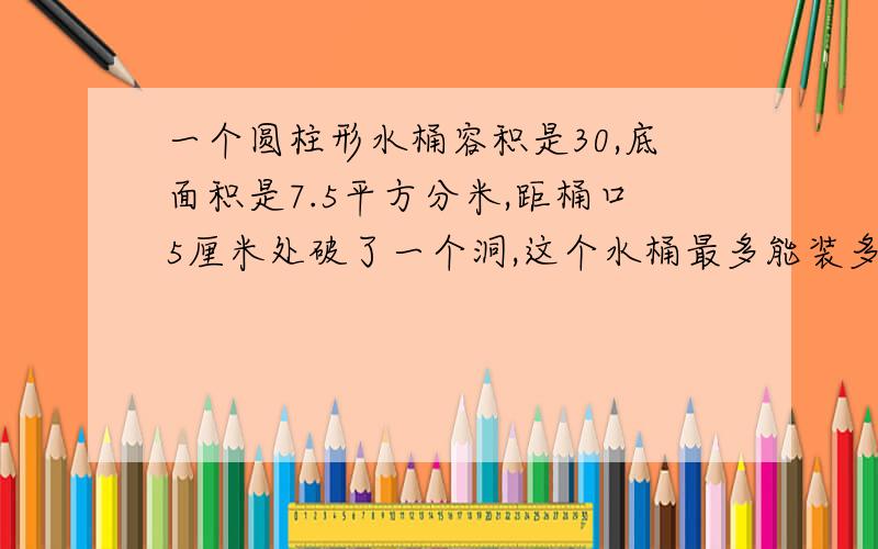 一个圆柱形水桶容积是30,底面积是7.5平方分米,距桶口5厘米处破了一个洞,这个水桶最多能装多少升?