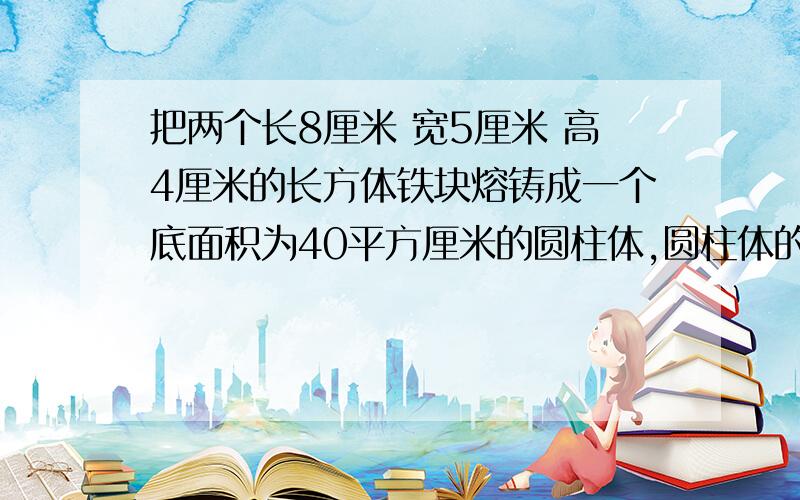 把两个长8厘米 宽5厘米 高4厘米的长方体铁块熔铸成一个底面积为40平方厘米的圆柱体,圆柱体的高是多少厘