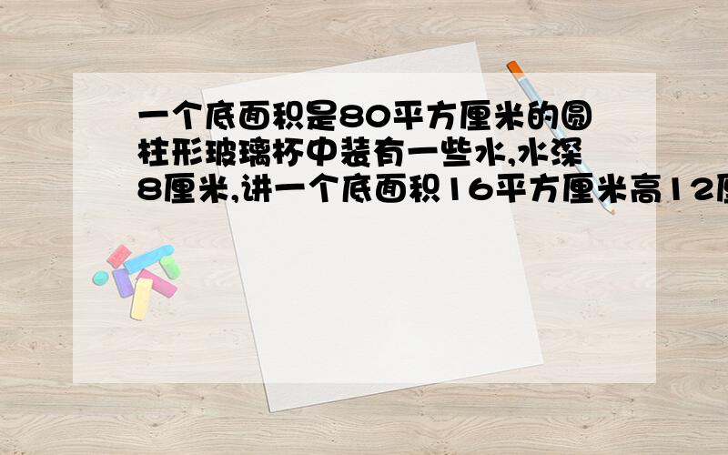 一个底面积是80平方厘米的圆柱形玻璃杯中装有一些水,水深8厘米,讲一个底面积16平方厘米高12厘米的长方形垂直放入水中,水深多少厘米