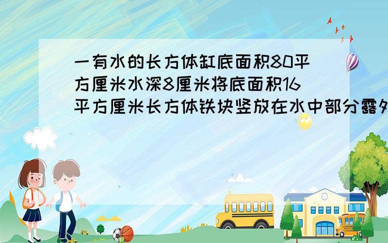 一有水的长方体缸底面积80平方厘米水深8厘米将底面积16平方厘米长方体铁块竖放在水中部分露外面问现水深?