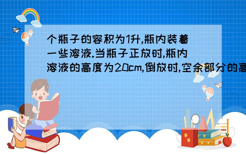 个瓶子的容积为1升,瓶内装着一些溶液.当瓶子正放时,瓶内溶液的高度为20cm,倒放时,空余部分的高度为5cm个瓶子的容积为1升，瓶内装着一些溶液.当瓶子正放时，瓶内溶液的高度为20cm，倒放时