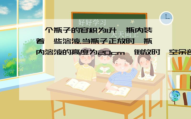 一个瓶子的容积为1升,瓶内装着一些溶液.当瓶子正放时,瓶内溶液的高度为20cm,倒放时,空余部分的高度为5cm.现把瓶内的溶液全部倒在一个圆柱形的杯子里,杯内的溶液高变为10cm.求:1)瓶内溶液