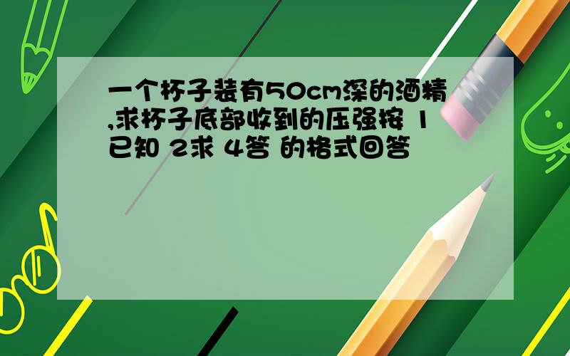 一个杯子装有50cm深的酒精,求杯子底部收到的压强按 1已知 2求 4答 的格式回答