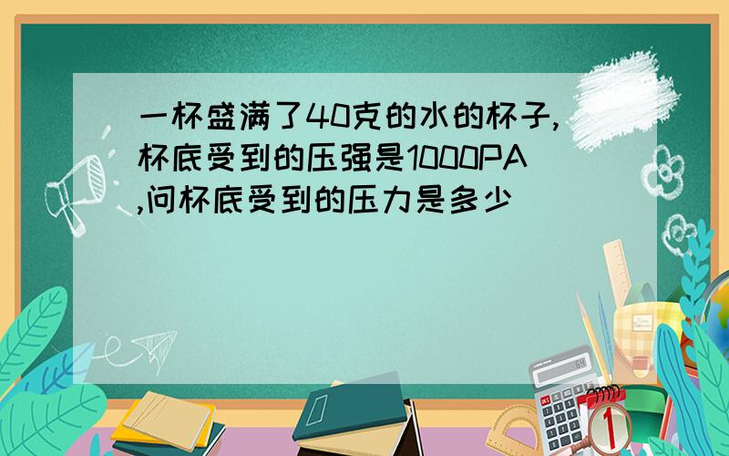 一杯盛满了40克的水的杯子,杯底受到的压强是1000PA,问杯底受到的压力是多少