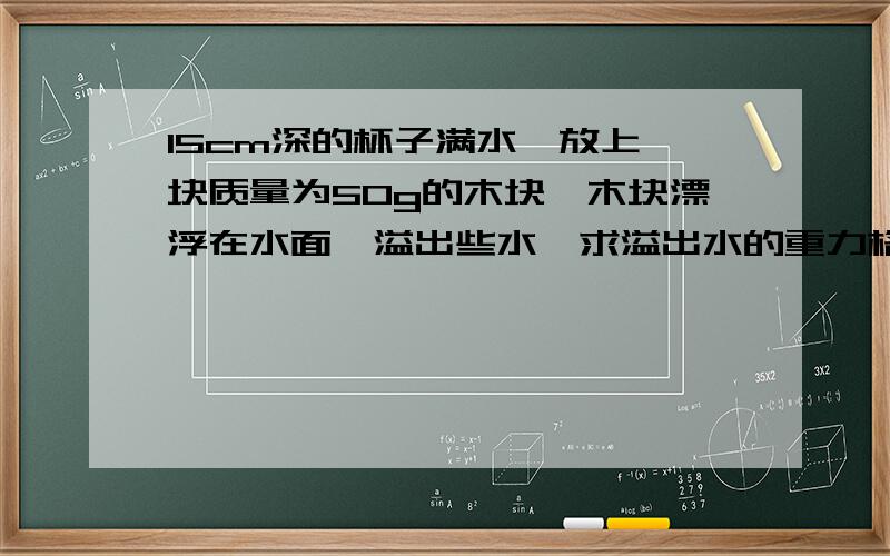 15cm深的杯子满水,放上一块质量为50g的木块,木块漂浮在水面,溢出些水,求溢出水的重力格式：已知：求： 解： 答：写格式