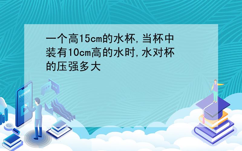 一个高15cm的水杯,当杯中装有10cm高的水时,水对杯的压强多大