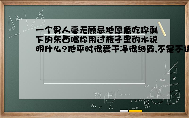 一个男人毫无顾忌地愿意吃你剩下的东西喝你用过瓶子里的水说明什么?他平时很爱干净很细致,不是不讲究的大大咧咧的人……